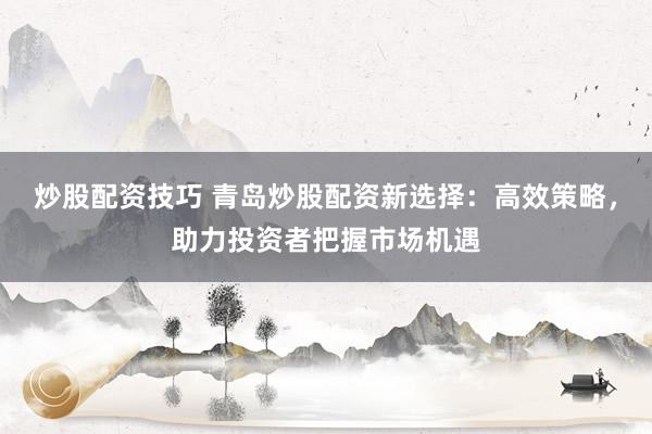 炒股配资技巧 青岛炒股配资新选择：高效策略，助力投资者把握市场机遇