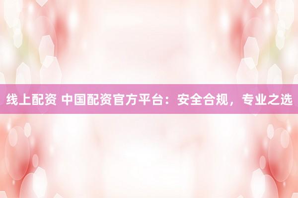 线上配资 中国配资官方平台：安全合规，专业之选