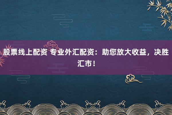 股票线上配资 专业外汇配资：助您放大收益，决胜汇市！