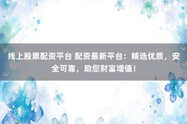 线上股票配资平台 配资最新平台：精选优质，安全可靠，助您财富增值！