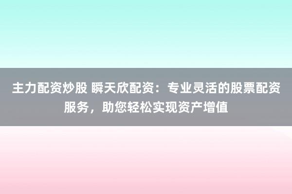 主力配资炒股 瞬天欣配资：专业灵活的股票配资服务，助您轻松实现资产增值