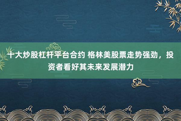 十大炒股杠杆平台合约 格林美股票走势强劲，投资者看好其未来发展潜力