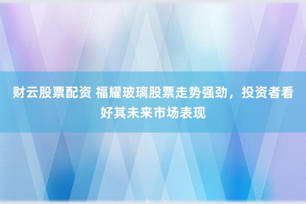财云股票配资 福耀玻璃股票走势强劲，投资者看好其未来市场表现