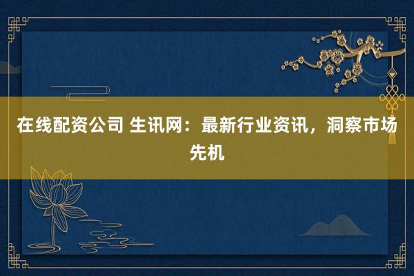在线配资公司 生讯网：最新行业资讯，洞察市场先机