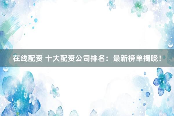 在线配资 十大配资公司排名：最新榜单揭晓！