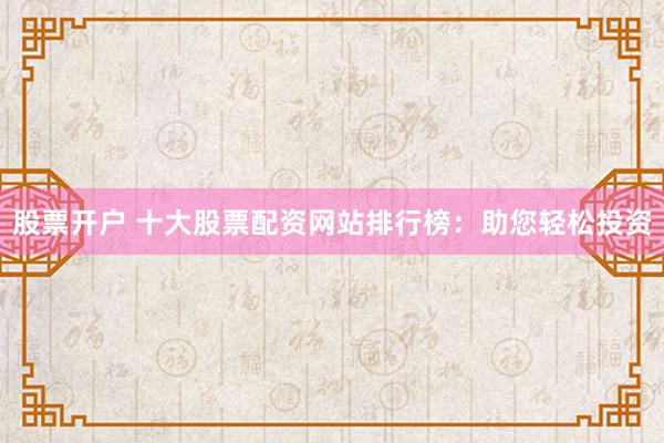 股票开户 十大股票配资网站排行榜：助您轻松投资