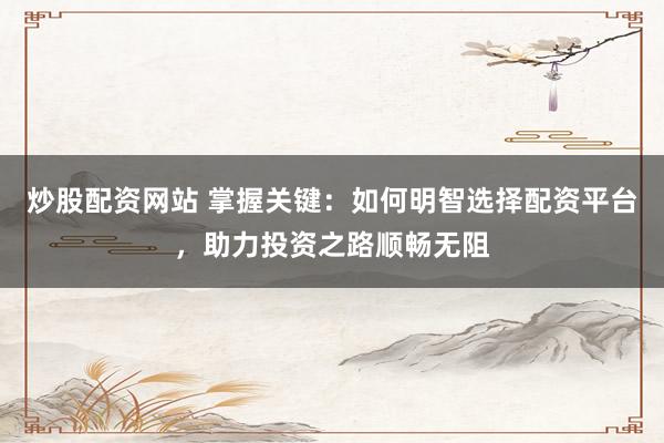 炒股配资网站 掌握关键：如何明智选择配资平台，助力投资之路顺畅无阻