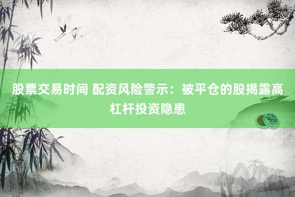 股票交易时间 配资风险警示：被平仓的股揭露高杠杆投资隐患