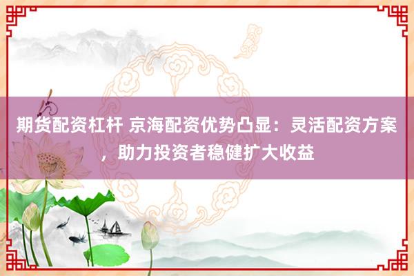 期货配资杠杆 京海配资优势凸显：灵活配资方案，助力投资者稳健扩大收益