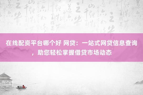 在线配资平台哪个好 网贷：一站式网贷信息查询，助您轻松掌握借贷市场动态
