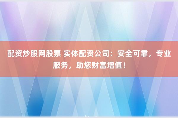 配资炒股网股票 实体配资公司：安全可靠，专业服务，助您财富增值！