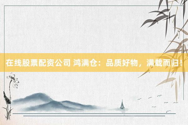 在线股票配资公司 鸿满仓：品质好物，满载而归！