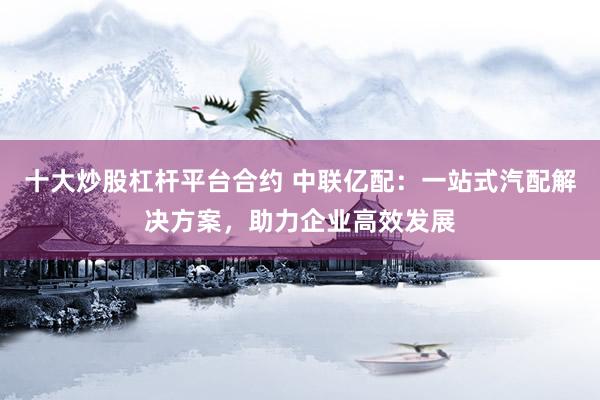 十大炒股杠杆平台合约 中联亿配：一站式汽配解决方案，助力企业高效发展