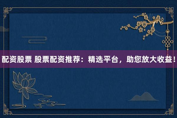 配资股票 股票配资推荐：精选平台，助您放大收益！