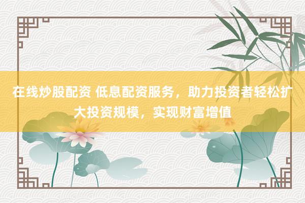 在线炒股配资 低息配资服务，助力投资者轻松扩大投资规模，实现财富增值