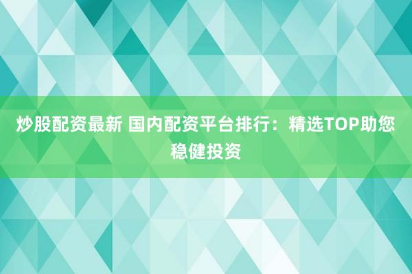 炒股配资最新 国内配资平台排行：精选TOP助您稳健投资
