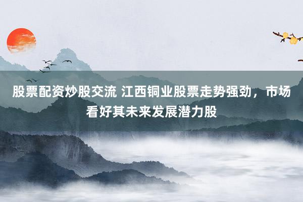 股票配资炒股交流 江西铜业股票走势强劲，市场看好其未来发展潜力股