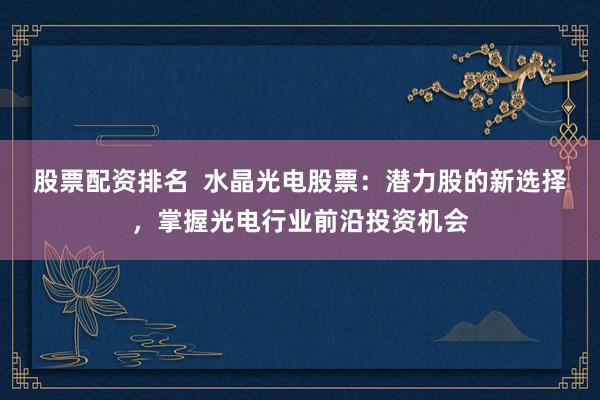股票配资排名  水晶光电股票：潜力股的新选择，掌握光电行业前沿投资机会