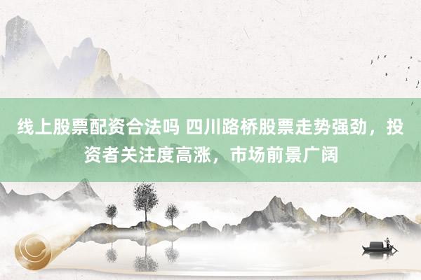 线上股票配资合法吗 四川路桥股票走势强劲，投资者关注度高涨，市场前景广阔