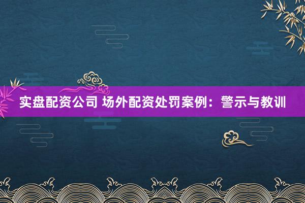 实盘配资公司 场外配资处罚案例：警示与教训