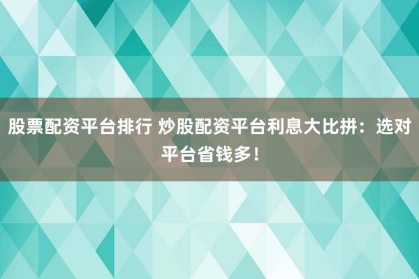 股票配资平台排行 炒股配资平台利息大比拼：选对平台省钱多！