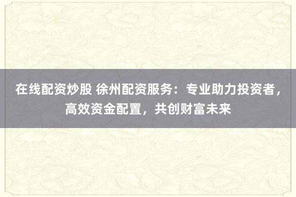 在线配资炒股 徐州配资服务：专业助力投资者，高效资金配置，共创财富未来