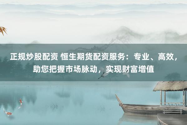 正规炒股配资 恒生期货配资服务：专业、高效，助您把握市场脉动，实现财富增值