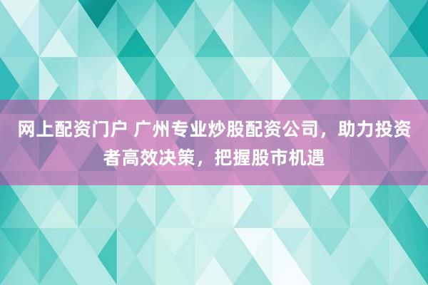 网上配资门户 广州专业炒股配资公司，助力投资者高效决策，把握股市机遇