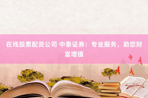在线股票配资公司 中泰证券：专业服务，助您财富增值