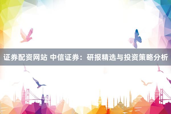 证券配资网站 中信证券：研报精选与投资策略分析