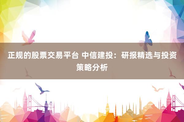 正规的股票交易平台 中信建投：研报精选与投资策略分析