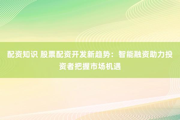配资知识 股票配资开发新趋势：智能融资助力投资者把握市场机遇