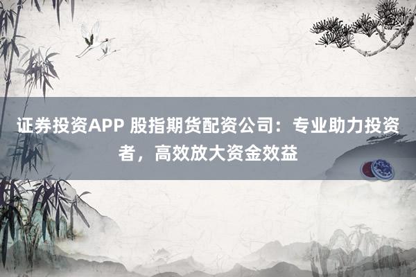 证券投资APP 股指期货配资公司：专业助力投资者，高效放大资金效益