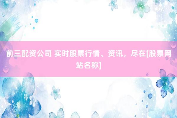 前三配资公司 实时股票行情、资讯，尽在[股票网站名称]