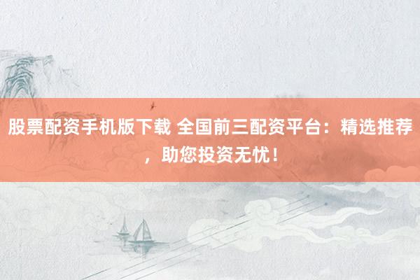 股票配资手机版下载 全国前三配资平台：精选推荐，助您投资无忧！