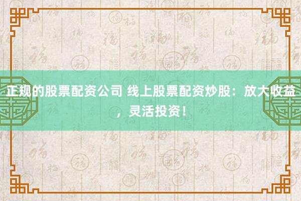 正规的股票配资公司 线上股票配资炒股：放大收益，灵活投资！