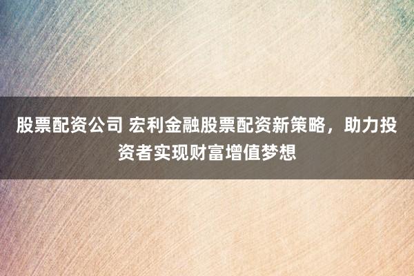 股票配资公司 宏利金融股票配资新策略，助力投资者实现财富增值梦想