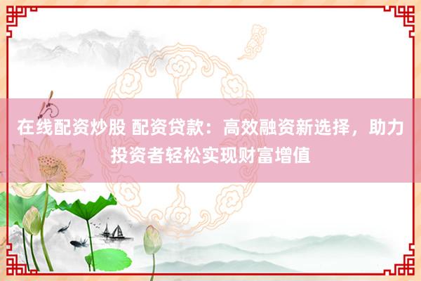 在线配资炒股 配资贷款：高效融资新选择，助力投资者轻松实现财富增值