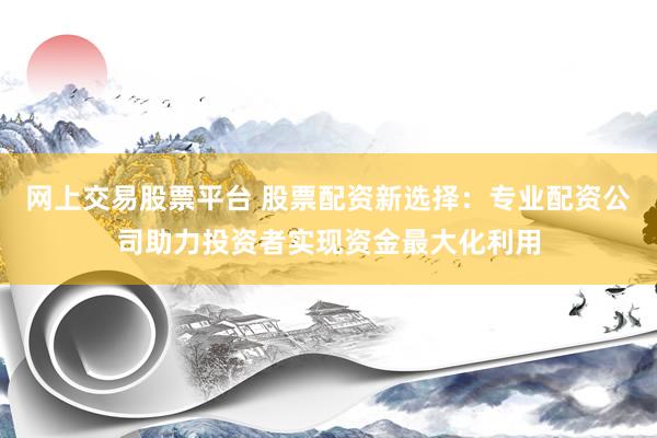 网上交易股票平台 股票配资新选择：专业配资公司助力投资者实现资金最大化利用