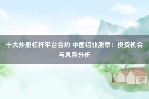 十大炒股杠杆平台合约 中国铝业股票：投资机会与风险分析