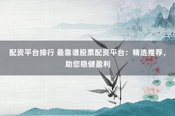 配资平台排行 最靠谱股票配资平台：精选推荐，助您稳健盈利