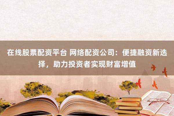 在线股票配资平台 网络配资公司：便捷融资新选择，助力投资者实现财富增值