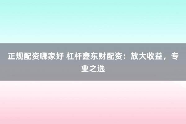 正规配资哪家好 杠杆鑫东财配资：放大收益，专业之选