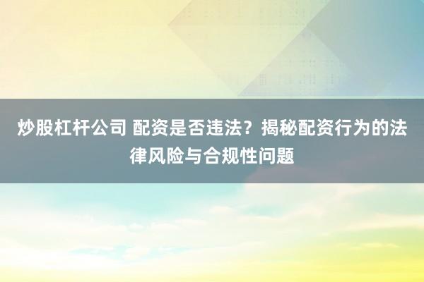 炒股杠杆公司 配资是否违法?揭秘配资行为的法律风险与合规性问题