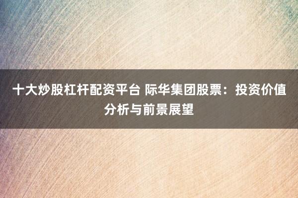 十大炒股杠杆配资平台 际华集团股票:投资价值分析与前景展望