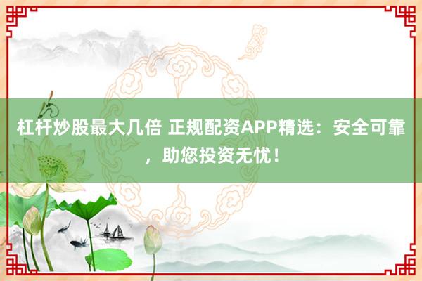 杠杆炒股最大几倍 正规配资APP精选:安全可靠,助您投资无忧!