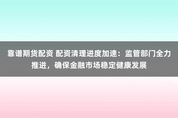 靠谱期货配资 配资清理进度加速:监管部门全力推进,确保金融市场稳定健康发展