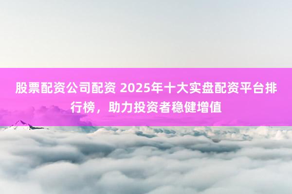 股票配资公司配资 2025年十大实盘配资平台排行榜，助力投资者稳健增值