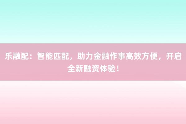 乐融配:智能匹配,助力金融作事高效方便,开启全新融资体验!