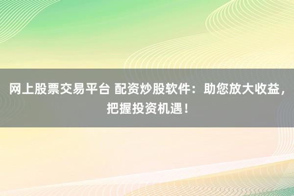 网上股票交易平台 配资炒股软件：助您放大收益，把握投资机遇！